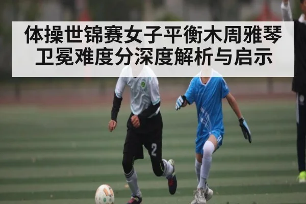 体操世锦赛女子平衡木周雅琴卫冕难度分深度解析与启示
