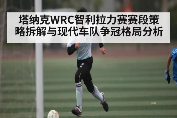 塔纳克WRC智利拉力赛赛段策略拆解与现代车队争冠格局分析