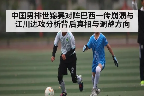 中国男排世锦赛对阵巴西一传崩溃与江川进攻分析背后真相与调整方向